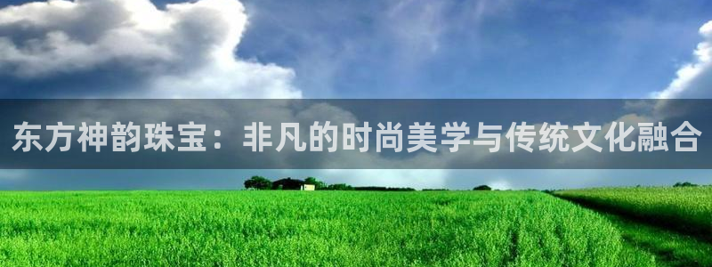 腾众竞技娱乐：东方神韵珠宝：非凡的时尚美学与传统文化融合